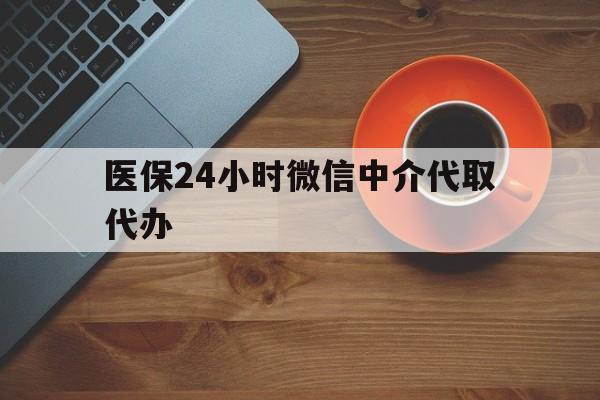 巢湖医保24小时微信中介代取代办(医保24小时微信中介代取代办可靠吗)