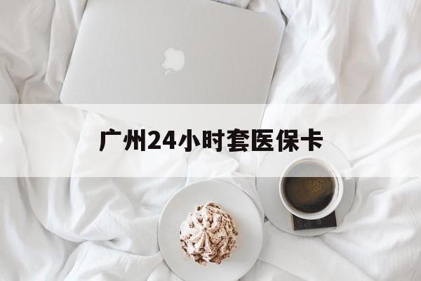 巢湖广州24小时套医保卡(广州哪里有套医保卡地方)