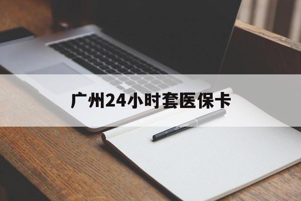 巢湖广州24小时套医保卡(广州收医保卡)