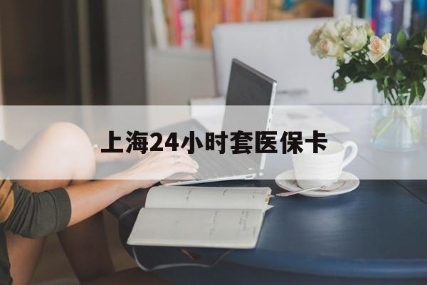 巢湖上海24小时套医保卡(上海套医保卡一般几个点)