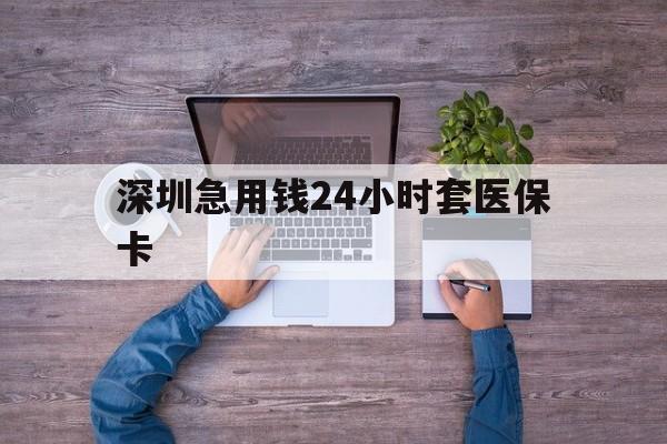 巢湖深圳急用钱24小时套医保卡(深圳医保24小时在线咨询)